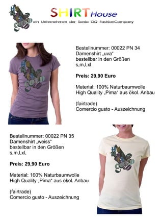SHIRTHouse
          ein Unternehmen der Sonia OQ FashionCompany




                             Bestellnummer: 00022 PN 34
                             Damenshirt „uva“
                             bestellbar in den Größen
                             s,m,l,xl

                             Preis: 29,90 Euro

                             Material: 100% Naturbaumwolle
                             High Quality „Pima“ aus ökol. Anbau

                             (fairtrade)
                             Comercio gusto - Auszeichnung




Bestellnummer: 00022 PN 35
Damenshirt „weiss“
bestellbar in den Größen
s,m,l,xl,

Preis: 29,90 Euro

Material: 100% Naturbaumwolle
High Quality „Pima“ aus ökol. Anbau

(fairtrade)
Comercio gusto - Auszeichnung
 