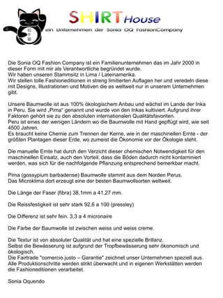 SHIRTHouse
                ein Unternehmen der Sonia OQ FashionCompany




Die Sonia OQ Fashion Company ist ein Familienunternehmen das im Jahr 2000 in
dieser Form mit mir als Verantwortliche begründet wurde.
Wir haben unseren Stammsitz in Lima / Lateinamerika.
Wir stellen tolle Fashioneditionen in streng limitierten Auflagen her und veredeln diese
mit Designs, Illustrationen und Motiven die es weltweit nur in unserem Unternehmen
gibt.

Unsere Baumwolle ist aus 100% ökologischem Anbau und wächst im Lande der Inka
in Peru. Sie wird „Pima“ genannt und wurde von den Inkas kultiviert. Aufgrund ihrer
Faktoren gehört sie zu den absoluten internationalen Qualitätsfavoriten.
Peru ist eines der wenigen Ländern wo die Baumwolle mit Hand gepflügt wird, wie seit
4500 Jahren.
Es braucht keine Chemie zum Trennen der Kerne, wie in der maschinellen Ernte - der
größten Plantagen dieser Erde, wo zumeist die Ökonomie vor der Ökologie steht.

Die manuelle Ernte hat durch den Verzicht dieser chemischen Notwendigkeit für den
maschinellen Einsatz, auch den Vorteil, dass die Böden dadurch nicht kontaminiert
werden, was sich für die nachfolgende Pflanzung entsprechend bemerkbar macht.

Pima (gossypium barbadense) Baumwolle stammt aus dem Norden Perus.
Das Microklima dort erzeugt eine der besten Baumwollsorten weltweit.

Die Länge der Faser (fibra) 38,1mm a 41,27 mm.

Die Reissfestigkeit ist sehr stark 92,6 a 100 (pressley)

Die Differenz ist sehr fein. 3,3 a 4 micronaire

Die Farbe der Baumwolle ist zwischen weiss und weiss creme.

Die Textur ist von absoluter Qualität und hat eine spezielle Brillanz.
Selbst die Bewässerung ist aufgrund der Tropfbewässerung sehr ökonomisch und
ökologisch.
Die Fairtrade "comercio justo – Garantie" zeichnet unser Unternehmen speziell aus.
Alle Produktionschritte werden strikt überwacht und in eigenen Werkstätten werden
die Fashioneditionen verarbeitet.

Sonia Oquendo
 