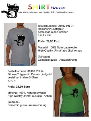 SHIRTHouse
        ein Unternehmen der Sonia OQ FashionCompany




                        Bestellnummer: 00102 PN 01
                        Herrenshirt „softgrau“
                        bestellbar in den Größen
                        s,m,l,xl,xxl

                        Preis: 29,90 Euro

                        Material: 100% Naturbaumwolle
                        High Quality „Pima“ aus ökol. Anbau

                        (fairtrade)
                        Comercio gusto - Auszeichnung



Bestellnummer: 00102 PN 14
Fitness/Trägershirt Damen „lindgrün“
bestellbar in den Größen
s,m,l,xl

Preis: 29,90 Euro

Material: 100% Naturbaumwolle
High Quality „Pima“ aus ökol. Anbau

(fairtrade)
Comercio gusto - Auszeichnung
 