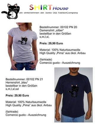SHIRTHouse
          ein Unternehmen der Sonia OQ FashionCompany




                         Bestellnummer: 00102 PN 20
                         Damenshirt „silber“
                         bestellbar in den Größen
                         s,m,l,xl,

                         Preis: 29,90 Euro

                         Material: 100% Naturbaumwolle
                         High Quality „Pima“ aus ökol. Anbau

                         (fairtrade)
                         Comercio gusto - Auszeichnung




Bestellnummer: 00102 PN 21
Herrenshirt „blau“
bestellbar in den Größen
s,m,l,xl,xxl

Preis: 29,90 Euro

Material: 100% Naturbaumwolle
High Quality „Pima“ aus ökol. Anbau

(fairtrade)
Comercio gusto - Auszeichnung
 