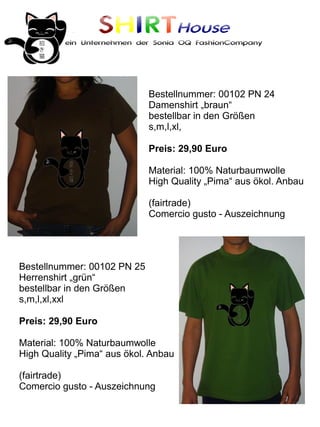 SHIRTHouse
          ein Unternehmen der Sonia OQ FashionCompany




                             Bestellnummer: 00102 PN 24
                             Damenshirt „braun“
                             bestellbar in den Größen
                             s,m,l,xl,

                             Preis: 29,90 Euro

                             Material: 100% Naturbaumwolle
                             High Quality „Pima“ aus ökol. Anbau

                             (fairtrade)
                             Comercio gusto - Auszeichnung




Bestellnummer: 00102 PN 25
Herrenshirt „grün“
bestellbar in den Größen
s,m,l,xl,xxl

Preis: 29,90 Euro

Material: 100% Naturbaumwolle
High Quality „Pima“ aus ökol. Anbau

(fairtrade)
Comercio gusto - Auszeichnung
 