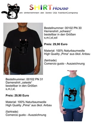 SHIRTHouse
          ein Unternehmen der Sonia OQ FashionCompany




                             Bestellnummer: 00102 PN 30
                             Herrenshirt „schwarz“
                             bestellbar in den Größen
                             s,m,l,xl,xxl

                             Preis: 29,90 Euro

                             Material: 100% Naturbaumwolle
                             High Quality „Pima“ aus ökol. Anbau

                             (fairtrade)
                             Comercio gusto - Auszeichnung




Bestellnummer: 00102 PN 31
Damenshirt „celeste“
bestellbar in den Größen
s,m,l,xl,

Preis: 29,90 Euro

Material: 100% Naturbaumwolle
High Quality „Pima“ aus ökol. Anbau

(fairtrade)
Comercio gusto - Auszeichnung
 