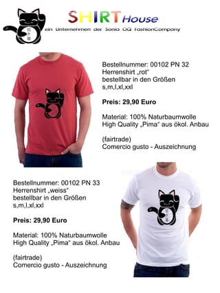 SHIRTHouse
          ein Unternehmen der Sonia OQ FashionCompany




                             Bestellnummer: 00102 PN 32
                             Herrenshirt „rot“
                             bestellbar in den Größen
                             s,m,l,xl,xxl

                             Preis: 29,90 Euro

                             Material: 100% Naturbaumwolle
                             High Quality „Pima“ aus ökol. Anbau

                             (fairtrade)
                             Comercio gusto - Auszeichnung




Bestellnummer: 00102 PN 33
Herrenshirt „weiss“
bestellbar in den Größen
s,m,l,xl,xxl

Preis: 29,90 Euro

Material: 100% Naturbaumwolle
High Quality „Pima“ aus ökol. Anbau

(fairtrade)
Comercio gusto - Auszeichnung
 