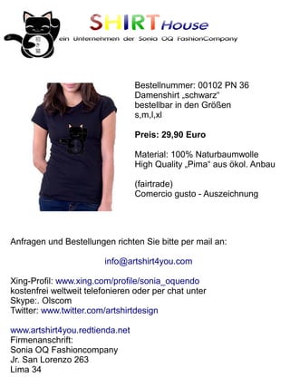 SHIRTHouse
            ein Unternehmen der Sonia OQ FashionCompany




                                 Bestellnummer: 00102 PN 36
                                 Damenshirt „schwarz“
                                 bestellbar in den Größen
                                 s,m,l,xl

                                 Preis: 29,90 Euro

                                 Material: 100% Naturbaumwolle
                                 High Quality „Pima“ aus ökol. Anbau

                                 (fairtrade)
                                 Comercio gusto - Auszeichnung




Anfragen und Bestellungen richten Sie bitte per mail an:

                         info@artshirt4you.com

Xing-Profil: www.xing.com/profile/sonia_oquendo
kostenfrei weltweit telefonieren oder per chat unter
Skype:. Olscom
Twitter: www.twitter.com/artshirtdesign

www.artshirt4you.redtienda.net
Firmenanschrift:
Sonia OQ Fashioncompany
Jr. San Lorenzo 263
Lima 34
 