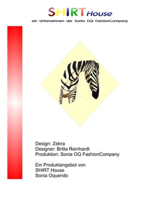 SHIRTHouse
ein Unternehmen der Sonia OQ FashionCompany




 Design: Zebra
 Designer: Britta Reinhardt
 Produktion: Sonia OQ FashionCompany

 Ein Produktangebot von
 SHIRT House
 Sonia Oquendo
 