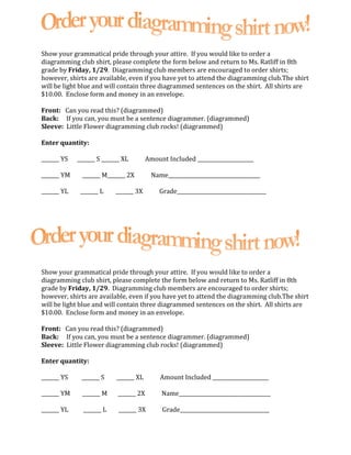 Show your grammatical pride through your attire.  If you would like to order a diagramming club shirt, please complete the form below and return to Ms. Ratliff in 8th grade by Friday, 1/29.  Diagramming club members are encouraged to order shirts; however, shirts are available, even if you have yet to attend the diagramming club.  The shirt will be light blue and will contain three diagrammed sentences on the shirt.  All shirts are $10.00.  Enclose form and money in an envelope. Front:   Can you read this? (diagrammed) Back:     If you can, you must be a sentence diagrammer. (diagrammed) Sleeve:  Little Flower diagramming club rocks! (diagrammed) Enter quantity: _______ YS                _______ S             _______ XL              Amount Included ______________________ _______ YM              _______ M            _______ 2X              Name____________________________________ _______ YL               _______ L             _______ 3X              Grade___________________________________ Show your grammatical pride through your attire.  If you would like to order a diagramming club shirt, please complete the form below and return to Ms. Ratliff in 8th grade by Friday, 1/29.  Diagramming club members are encouraged to order shirts; however, shirts are available, even if you have yet to attend the diagramming club.  The shirt will be light blue and will contain three diagrammed sentences on the shirt.  All shirts are $10.00.  Enclose form and money in an envelope. Front:   Can you read this? (diagrammed) Back:     If you can, you must be a sentence diagrammer. (diagrammed) Sleeve:  Little Flower diagramming club rocks! (diagrammed) Enter quantity: _______ YS                _______ S             _______ XL              Amount Included ______________________ _______ YM              _______ M            _______ 2X              Name____________________________________ _______ YL               _______ L             _______ 3X              Grade___________________________________ 