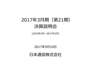 2017年3月期（第21期）
決算説明会
(2016年4月～2017年3月)
2017年5月10日
日本通信株式会社
 