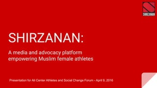 SHIRZANAN:
A media and advocacy platform
empowering Muslim female athletes
Presentation for Ali Center Athletes and Social Change Forum - April 9, 2016
 