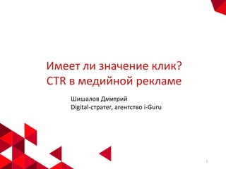 Имеет ли значение клик?
CTR в медийной рекламе
Шишалов Дмитрий
Digital-стратег, агентство i-Guru

1

 