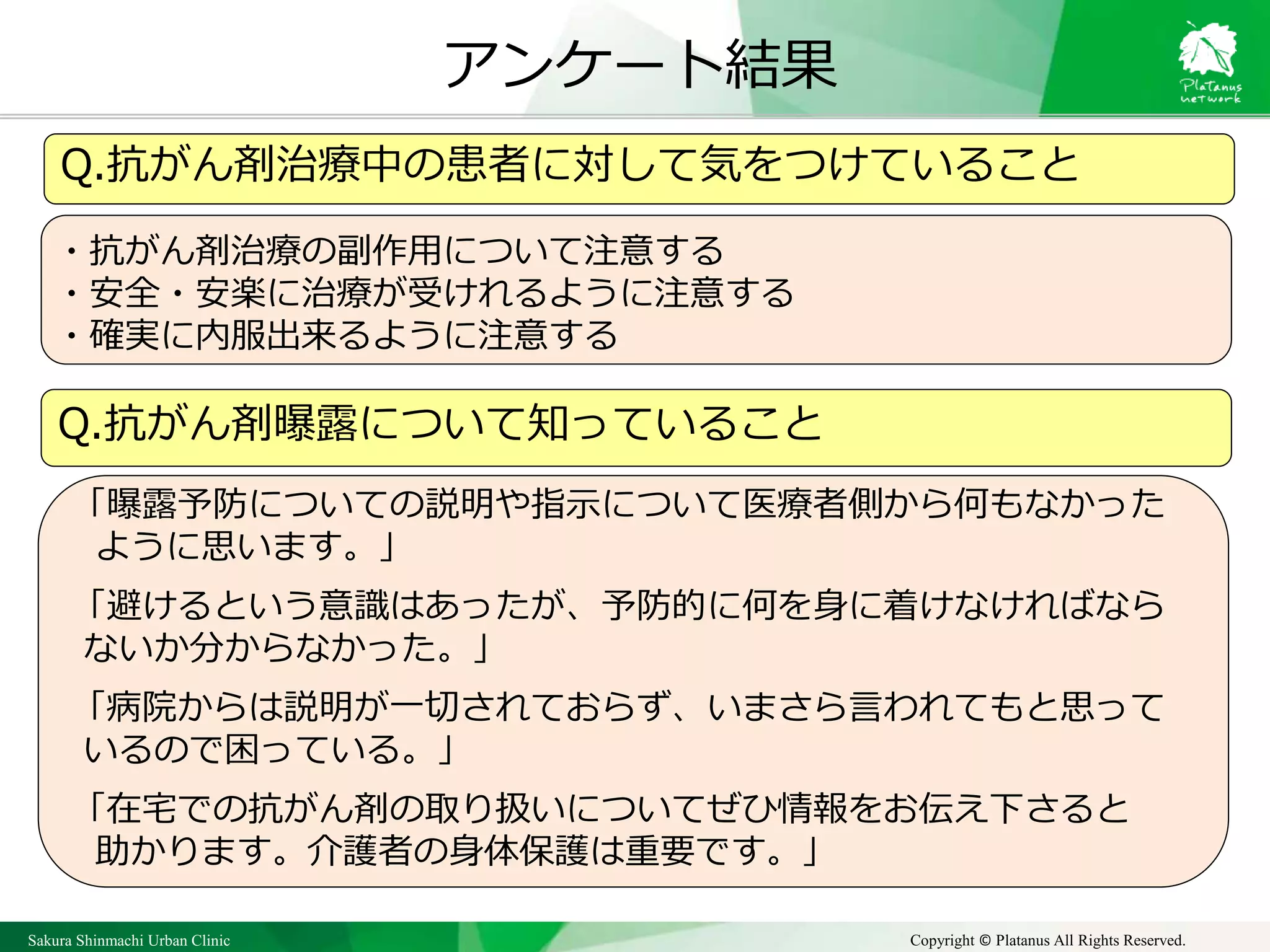 Sakura Shinmachi Urban Clinic Copyright © Platanus All Rights Reserved.
アンケート結果
Q.抗がん剤治療中の患者に対して気をつけていること
・抗がん剤治療の副作用について注意する
・安全・安楽に治療が受けれるように注意する
・確実に内服出来るように注意する
Q.抗がん剤曝露について知っていること
「曝露予防についての説明や指示について医療者側から何もなかった
ように思います。」
「避けるという意識はあったが、予防的に何を身に着けなければなら
ないか分からなかった。」
「病院からは説明が一切されておらず、いまさら言われてもと思って
いるので困っている。」
「在宅での抗がん剤の取り扱いについてぜひ情報をお伝え下さると
助かります。介護者の身体保護は重要です。」
 