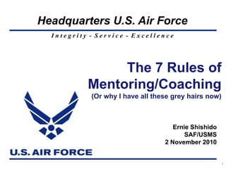 I n t e g r i t y - S e r v i c e - E x c e l l e n c e
Headquarters U.S. Air Force
1
The 7 Rules of
Mentoring/Coaching
(Or why I have all these grey hairs now)
Ernie Shishido
SAF/USMS
2 November 2010
 