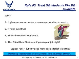 I n t e g r i t y - S e r v i c e - E x c e l l e n c e
Rule #5: Treat GB students like BB
students
10
Why?
1. It gives you more experience – more opportunities to mentor.
2. It helps build trust
3. Builds the students confidence.
4. That GB will be a BB student if you do your job, right?
Logical, right? But why do so many people forget to do this?
Mentoring opportunities are everywhere! Take advantage of them.
 