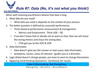 I n t e g r i t y - S e r v i c e - E x c e l l e n c e
Rule #7: Data (No, it’s not what you think!)
12
When well-meaning practitioners believe that data is king:
1. What data do you need?
• What data you need is depends on the context of your process.
2. The better question is defined by successful performance.
• Think ahead to performance measurement & management
• Metrics and Sustainment. Think UDE – DE.
• If we don’t know that or decide not to work on that, then we will chase
the wrong metrics and chase the wrong data.
• CTXs get you to the VOC & VOP.
3. Data illuminates
• Data doesn’t give you the answer or root cause, data illuminates.
• Symptoms, causes, areas of interests –guides you in a direction.
4. Logic (Data) doesn’t change people, you have to want to change themselves
5. Opposing mind thinking (diametric) –Synthesize for results.
Data is Illuminating, Not Everything
 