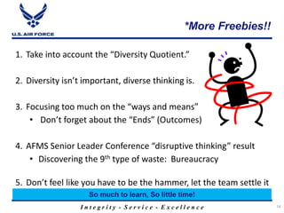 I n t e g r i t y - S e r v i c e - E x c e l l e n c e
*More Freebies!!
14
1. Take into account the “Diversity Quotient.”
2. Diversity isn’t important, diverse thinking is.
3. Focusing too much on the “ways and means”
• Don’t forget about the “Ends” (Outcomes)
4. AFMS Senior Leader Conference “disruptive thinking” result
• Discovering the 9th type of waste: Bureaucracy
5. Don’t feel like you have to be the hammer, let the team settle it
So much to learn, So little time!
 