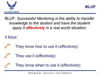 I n t e g r i t y - S e r v i c e - E x c e l l e n c e
BLUF
4
BLUF: Successful Mentoring is the ability to transfer
knowledge to the student and have the student
apply it effectively in a real world situation.
3 Keys:
They know how to use it (effectively)
They use it (effectively)
They know when to use it (effectively)
 