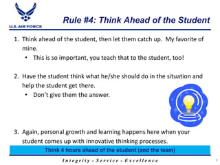 I n t e g r i t y - S e r v i c e - E x c e l l e n c e
Rule #4: Think Ahead of the Student
9
1. Think ahead of the student, then let them catch up. My favorite of
mine.
• This is so important, you teach that to the student, too!
2. Have the student think what he/she should do in the situation and
help the student get there.
• Don’t give them the answer.
3. Again, personal growth and learning happens here when your
student comes up with innovative thinking processes.
Think 4 hours ahead of the student (and the team)
 