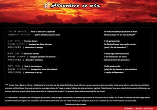 Shimanchu nu Takara
僕が生まれたこの島の空を / Boku ga umareta kono shima no sora wo
僕はどれくらい知っているんだろう/ Boku wa dorekurai shitteirundarou
輝く星も 流れる雲も / Kagayaku hoshi mo nagareru kumo mo
名前を聞かれてもわからない / Namae wo kikaretemo wakaranai
でも誰より誰よりも知っている / Demo dareyori dareyori mo shitteiru
悲しい時も 嬉しい時も / Kanashii toki mo ureshii toki mo
何度も見上げていたこの空を / Nando mo miageteita kono sora wo
教科書に書いてある事だけじゃわからない / Kyoukasho ni kaitearu koto dake jya wakaranai
大切な物がきっとここにあるはずさ / Taisetsu na mono ga kitto koko ni aru hazu sa
それが島人ぬ宝 / Sore ga shimanchu nu takara
僕がうまれたこの島の海を / Boku ga umareta kono shima no umi wo
僕はどれくらい知ってるんだろう/ Boku wa dorekurai shitterundarou
汚れてくサンゴも 減って行く魚も / Yogoreteku sango mo hetteyuku sakana mo
どうしたらいいのかわからない / Dou shitara ii no ka wakaranai
でも誰より誰よりも知っている / Demo dareyori dareyori mo shitteiru
砂にまみれて 波にゆられて / Suna ni mamirete nami ni yurarete
少しずつ変わってゆくこの海を / Sukoshi zutsu kawatteyuku kono umi wo
テレビでは映せないラジオでも流せない / Terebi de wa utsusenai rajio demo nagasenai
大切な物がきっとここにあるはずさ / Taisetsu na mono ga kitto koko ni aru hazu sa
それが島人ぬ宝 / Sore ga shimanchu nu takara
僕が生まれたこの島の唄を / Boku ga umareta kono shima no uta wo
僕はどれくらい知ってるんだろう/ Boku wa dorekurai shitterundarou
トゥバラーマも デンサー節も / Tubaraama mo Densaa bushi mo
言葉の意味さえわからない / Kotoba no imi sae wakaranai
でも誰より誰よりも知っている / Demo dareyori dareyori mo shitteiru
祝いの夜も 祭りの朝も / Iwai no yoru mo matsuri no asa mo
何処からか聞えてくるこの唄を / Doko kara ka kikoete kuru kono uta wo
いつの日かこの島を離れてくその日まで / Itsu no hi ka kono shima wo hanareteku sono hi made
大切な物をもっと深く知っていたい / Taisetsu na mono wo motto fukaku shitteitai
それが島人ぬ宝 / Sore ga shimanchu nu takara
Quanto será que conheço sobre o céu desta ilha onde nasci?
Mesmo que me perguntem o nome das estrelas brilhantes e das nuvens que passam, não saberei responder.
Mas uma coisa eu sei, mais do que ninguém
Nos momentos tristes, assim como nos felizes, inúmeras vezes olhei para esse céu.
Apenas com o que está escrito nos livros-texto não é possível conhecer
A coisa mais importante está definitivamente aqui.
Esse é o tesouro de um shimanchu*.
Quanto será que conheço sobre o mar desta ilha onde nasci?
Os corais vão se sujando, os peixes vão ficando escassos,
Não sei o que posso fazer a respeito.
Mas uma coisa eu conheço, mais do que ninguém
Coberto por areia, chacoalhado pelas ondas,
Conheço esse mar que vai mudando pouco a pouco.
Não é mostrada na TV, não é transmitida na rádio
A coisa mais importante está definitivamente aqui
Esse é o tesouro de um shimanchu.
Quanto será que conheço da canção desta ilha onde nasci?
Não sei sequer o significado de palavras como Tubaraama ou Densa Bushi.
Mas uma coisa eu conheço, mais do que ninguém
Nas noites de celebração, nas manhãs de festivais,
Essa canção pode ser ouvida de qualquer lugar.
Algum dia eu deixarei essa ilha, até que ele chegue
Eu quero saber mais e mais sobre as coisas realmente importantes
Esse é o tesouro de um shimanchu.
(Tradução por Felipe Utiyama)
RKMD - Filial Curitiba
*Shimanchu: Habitante de uma ilha
Akemodoro no uta
僕が生まれたこの島の空を / Boku ga umareta kono shima no sora wo
僕はどれくらい知っているんだろう/ Boku wa dorekurai shitteirundarou
輝く星も 流れる雲も / Kagayaku hoshi mo nagareru kumo mo
名前を聞かれてもわからない / Namae wo kikaretemo wakaranai
でも誰より誰よりも知っている / Demo dareyori dareyori mo shitteiru
悲しい時も 嬉しい時も / Kanashii toki mo ureshii toki mo
何度も見上げていたこの空を / Nando mo miageteita kono sora wo
教科書に書いてある事だけじゃわからない / Kyoukasho ni kaitearu koto dake jya wakaranai
大切な物がきっとここにあるはずさ / Taisetsu na mono ga kitto koko ni aru hazu sa
それが島人ぬ宝 / Sore ga shimanchu nu takara
僕がうまれたこの島の海を / Boku ga umareta kono shima no umi wo
僕はどれくらい知ってるんだろう/ Boku wa dorekurai shitterundarou
汚れてくサンゴも 減って行く魚も / Yogoreteku sango mo hetteyuku sakana mo
どうしたらいいのかわからない / Dou shitara ii no ka wakaranai
でも誰より誰よりも知っている / Demo dareyori dareyori mo shitteiru
砂にまみれて 波にゆられて / Suna ni mamirete nami ni yurarete
少しずつ変わってゆくこの海を / Sukoshi zutsu kawatteyuku kono umi wo
テレビでは映せないラジオでも流せない / Terebi de wa utsusenai rajio demo nagasenai
大切な物がきっとここにあるはずさ / Taisetsu na mono ga kitto koko ni aru hazu sa
それが島人ぬ宝 / Sore ga shimanchu nu takara
僕が生まれたこの島の唄を / Boku ga umareta kono shima no uta wo
僕はどれくらい知ってるんだろう/ Boku wa dorekurai shitterundarou
トゥバラーマも デンサー節も / Tubaraama mo Densaa bushi mo
言葉の意味さえわからない / Kotoba no imi sae wakaranai
でも誰より誰よりも知っている / Demo dareyori dareyori mo shitteiru
祝いの夜も 祭りの朝も / Iwai no yoru mo matsuri no asa mo
何処からか聞えてくるこの唄を / Doko kara ka kikoete kuru kono uta wo
いつの日かこの島を離れてくその日まで / Itsu no hi ka kono shima wo hanareteku sono hi made
大切な物をもっと深く知っていたい / Taisetsu na mono wo motto fukaku shitteitai
それが島人ぬ宝 / Sore ga shimanchu nu takara
Quanto será que conheço sobre o céu desta ilha onde nasci?
Mesmo que me perguntem o nome das estrelas brilhantes e das nuvens que passam, não saberei responder.
Mas uma coisa eu sei, mais do que ninguém
Nos momentos tristes, assim como nos felizes, inúmeras vezes olhei para esse céu.
Apenas com o que está escrito nos livros-texto não é possível conhecer
A coisa mais importante está definitivamente aqui.
Esse é o tesouro de um shimanchu*.
Quanto será que conheço sobre o mar desta ilha onde nasci?
Os corais vão se sujando, os peixes vão ficando escassos,
Não sei o que posso fazer a respeito.
Mas uma coisa eu conheço, mais do que ninguém
Coberto por areia, chacoalhado pelas ondas,
Conheço esse mar que vai mudando pouco a pouco.
Não é mostrada na TV, não é transmitida na rádio
A coisa mais importante está definitivamente aqui
Esse é o tesouro de um shimanchu.
Quanto será que conheço da canção desta ilha onde nasci?
Não sei sequer o significado de palavras como Tubaraama ou Densa Bushi.
Mas uma coisa eu conheço, mais do que ninguém
Nas noites de celebração, nas manhãs de festivais,
Essa canção pode ser ouvida de qualquer lugar.
Algum dia eu deixarei essa ilha, até que ele chegue
Eu quero saber mais e mais sobre as coisas realmente importantes
Esse é o tesouro de um shimanchu.
(Tradução por Felipe Utiyama)
RKMD - Filial Curitiba
*Shimanchu: Habitante de uma ilha
ニライの海　風の行く先　/ Nirai no umi kaze no yukusaki Os ventos se destinam aos mares de Nirai*
鳥は飛び立つ　カナイの空へ　/ tori wa tobitatsu kanai no sora e Pássaros alçam vôo aos céus de Kanai**
日よ今　出づる　/ hi yo ima dezuru O sol agora ascende
神々の島　ひとうたう　/ kamigami no shima hito utau Na Ilha dos Deuses, uma canção ressona
あけもどろの花よ　/ akemodoro no hana yo (para) a flor de Akemodoro***
時よ今　しるす　/ toki yo ima shirusu O tempo agora eterniza(marca)
神々の島　ひとゆめみ　/ kamigami no shima hito yumemi A ilha dos Deuses; um sonho
あけもどろの風よ　/ akemodoro no kaze yo (sobre) os ventos de Akemodoro
君よ今　つつむ　/ kimi yo ima tsutsumu Você é agora envolto
神々の島　ひとときめき　/ kamigami no shima hito tokimeki (pela) Ilha dos Deuses; (e nela) reverbera
あけもどろの詩よ　/ akemodoro no uta yo A canção de Akemodoro.
*/**: Ambas Nirai e Kanai se referem a Niraikanai, a terra de além-mar das lendas de Ryukyu. Graças à Harumi san, eu consegui um texto que explica várias teorias sobre a origem do nome, dividindo
os termos em Nirai/Kanai. Nirai pode ser descrito como algo próximo de “Lugar de origem”, e Kanai tem uma teoria sobre significar “além/distante”, mas se eu entendi direito, quando o Medoruma san
escreveu essa letra, ele quis indicar Kanai com o valor de “realização das orações”... De qualquer forma, ambos remetem à ilha dos Deuses.
***: Akemodoro é uma palavra em Uchinaaguchi que se refere a uma paisagem vislumbrante, no momento que o nascer do sol nas ilhas do sul enche o céu de uma cor vibrante. Na nossa língua é difícil
de atribuir símbolos em geral a um “momento”, mas considere Akemodoro como um ‘outro mundo’, que é atemporal, mas só nos é mostrado por um breve momento em cada manhã.
Tradução por Felipe Utiyama
 