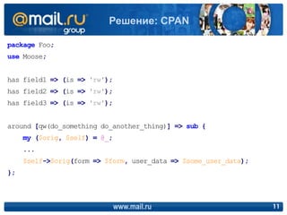 package Foo;
use Moose;
has field1 => (is => 'rw');
has field2 => (is => 'rw');
has field3 => (is => 'rw');
around [qw(do_something do_another_thing)] => sub {
my ($orig, $self) = @_;
...
$self->$orig(form => $form, user_data => $some_user_data);
};
www.mail.ru 11
Решение: CPAN
 
