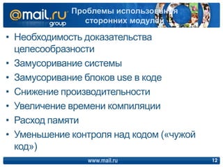 • Необходимость доказательства
целесообразности
• Замусоривание системы
• Замусоривание блоков use в коде
• Снижение производительности
• Увеличение времени компиляции
• Расход памяти
• Уменьшение контроля над кодом («чужой
код»)
www.mail.ru 12
Проблемы использования
сторонних модулей
 