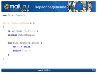 use Data::Dumper;
$Data::Dumper::Useqq = 1;
{
no warnings 'redefine';
package Data::Dumper;
sub Data::Dumper::qquote {
my $s = shift;
return "'$s'";
}
}
www.mail.ru 15
Переопределение
 