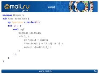 package Wrapper;
sub make_accessors {
my $package = caller(0);
for (@_) {
eval qq{
package $package;
sub $_ {
my $self = shift;
$self->{$_} = $_[0] if @_;
return $self->{$_};
}
};
}
}
www.mail.ru 16
eval
 