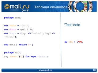 www.mail.ru 20
Таблица символов
package Test;
our $data = 'test';
our @data = qw(1 2 3);
our %data = (key1 => 'value1', key2 =>
'value2');
sub data { return 0; }
package main;
say $Test::{$_} for keys %Test::;
*Test::data
my $fh = *FH;
 