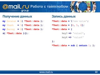 Получение данных
my $scalar = ${ *Test::data };
my %hash = %{ *Test::data };
my @array = @{ *Test::data };
&{ *Test::data }();
Запись данных
*Test::data = 'new value';
*Test::data = [4, 5, 6];
*Test::data = {
key3 => 'value3',
key4 => 'value4‘
};
*Test::data = sub { return 1; };
www.mail.ru 22
Работа с тайпглобом
 