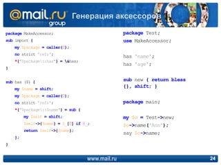 package MakeAccessor;
sub import {
my $package = caller(0);
no strict 'refs';
*{"$package::has"} = &has;
}
sub has ($) {
my $name = shift;
my $package = caller(0);
no strict 'refs';
*{"$package::$name"} = sub {
my $self = shift;
$self->{$name} = $_[0] if @_;
return $self->{$name};
};
}
www.mail.ru 24
Генерация аксессоров
package Test;
use MakeAccessor;
has 'name';
has 'age';
sub new { return bless
{}, shift; }
package main;
my $o = Test->new;
$o->name('Ann');
say $o->name;
 