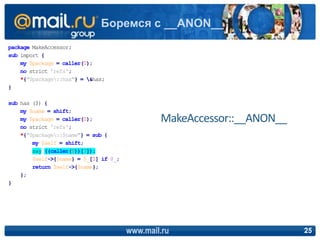 package MakeAccessor;
sub import {
my $package = caller(0);
no strict 'refs';
*{"$package::has"} = &has;
}
sub has ($) {
my $name = shift;
my $package = caller(0);
no strict 'refs';
*{"$package::$name"} = sub {
my $self = shift;
say ((caller(0))[3]);
$self->{$name} = $_[0] if @_;
return $self->{$name};
};
}
www.mail.ru 25
Боремся с __ANON__
MakeAccessor::__ANON__
 