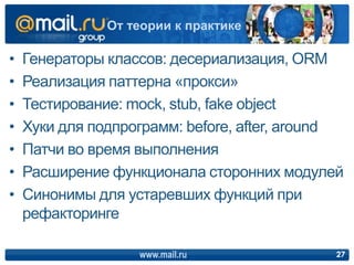 • Генераторы классов: десериализация, ORM
• Реализация паттерна «прокси»
• Тестирование: mock, stub, fake object
• Хуки для подпрограмм: before, after, around
• Патчи во время выполнения
• Расширение функционала сторонних модулей
• Синонимы для устаревших функций при
рефакторинге
www.mail.ru 27
От теории к практике
 