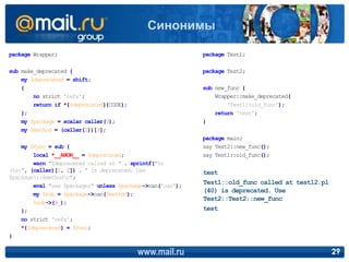 package Wrapper;
sub make_deprecated {
my $deprecated = shift;
{
no strict 'refs';
return if *{$deprecated}{CODE};
};
my $package = scalar caller(0);
my $method = (caller(1))[3];
my $func = sub {
local *__ANON__ = $deprecated;
warn "$deprecated called at " . sprintf("%s
(%s)", (caller)[1, 2]) . " is deprecated. Use
$package::$methodn";
eval "use $package;" unless $package->can('can');
my $sub = $package->can($method);
$sub->(@_);
};
no strict 'refs';
*{$deprecated} = $func;
}
package Test1;
package Test2;
sub new_func {
Wrapper::make_deprecated(
'Test1::old_func');
return 'test';
}
package main;
say Test2::new_func();
say Test1::old_func();
www.mail.ru 29
Синонимы
test
Test1::old_func called at test12.pl
(40) is deprecated. Use
Test2::Test2::new_func
test
 