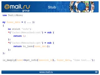 use Test::More;
my $user_data = { ... };
{
no strict 'refs';
*{'Cache::Memcached::set'} = sub {
return 1;
};
*{'Cache::Memcached::get'} = sub {
return to_json($user_data);
};
};
is_deeply($user->get_info($session_id), $user_data, 'Some test...');
www.mail.ru 30
Stub
 