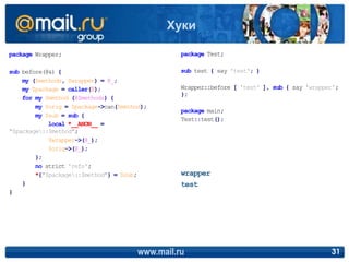 package Wrapper;
sub before(@&) {
my ($methods, $wrapper) = @_;
my $package = caller(0);
for my $method (@$methods) {
my $orig = $package->can($method);
my $sub = sub {
local *__ANON__ =
"$package::$method";
$wrapper->(@_);
$orig->(@_);
};
no strict 'refs';
*{"$package::$method"} = $sub;
}
}
package Test;
sub test { say 'test'; }
Wrapper::before [ 'test' ], sub { say 'wrapper';
};
package main;
Test::test();
www.mail.ru 31
Хуки
wrapper
test
 