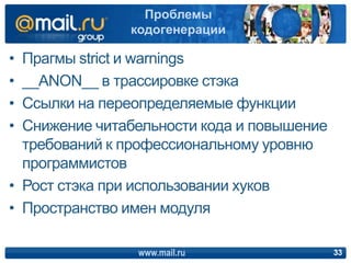 • Прагмы strict и warnings
• __ANON__ в трассировке стэка
• Ссылки на переопределяемые функции
• Снижение читабельности кода и повышение
требований к профессиональному уровню
программистов
• Рост стэка при использовании хуков
• Пространство имен модуля
www.mail.ru 33
Проблемы
кодогенерации
 