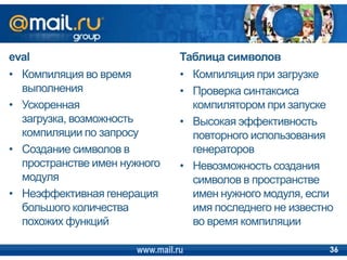eval
• Компиляция во время
выполнения
• Ускоренная
загрузка, возможность
компиляции по запросу
• Создание символов в
пространстве имен нужного
модуля
• Неэффективная генерация
большого количества
похожих функций
Таблица символов
• Компиляция при загрузке
• Проверка синтаксиса
компилятором при запуске
• Высокая эффективность
повторного использования
генераторов
• Невозможность создания
символов в пространстве
имен нужного модуля, если
имя последнего не известно
во время компиляции
www.mail.ru 36
 