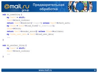sub do_something {
my $self = shift;
$self->check_cookies;
return $self->redirect('/login') unless $self->check_auth;
my $form = $self->load_form('do_something');
$form->fetch;
return $self->render_error() unless $form->validate;
my $some_user_data = $self->load_user_data;
...
}
sub do_another_thing {
my $self = shift;
$self->check_cookies;
...
}
www.mail.ru 6
Предварительная
обработка
 