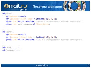 sub error {
my $message = shift;
my ($package, $line, $sub) = (caller(0))[0, 2, 3];
print $log scalar localtime, "ERROR: ${package}::$sub ($line): $messagen";
print $log Carp::longmess if $Trace_Errors;
}
sub debug {
my $message = shift;
my ($package, $line, $sub) = (caller(0))[0, 2, 3];
print $log scalar localtime, "DEBUG: ${package}::$sub ($line): $messagen";
}
sub info { ... }
sub warning { ... }
www.mail.ru 7
Похожие функции
 