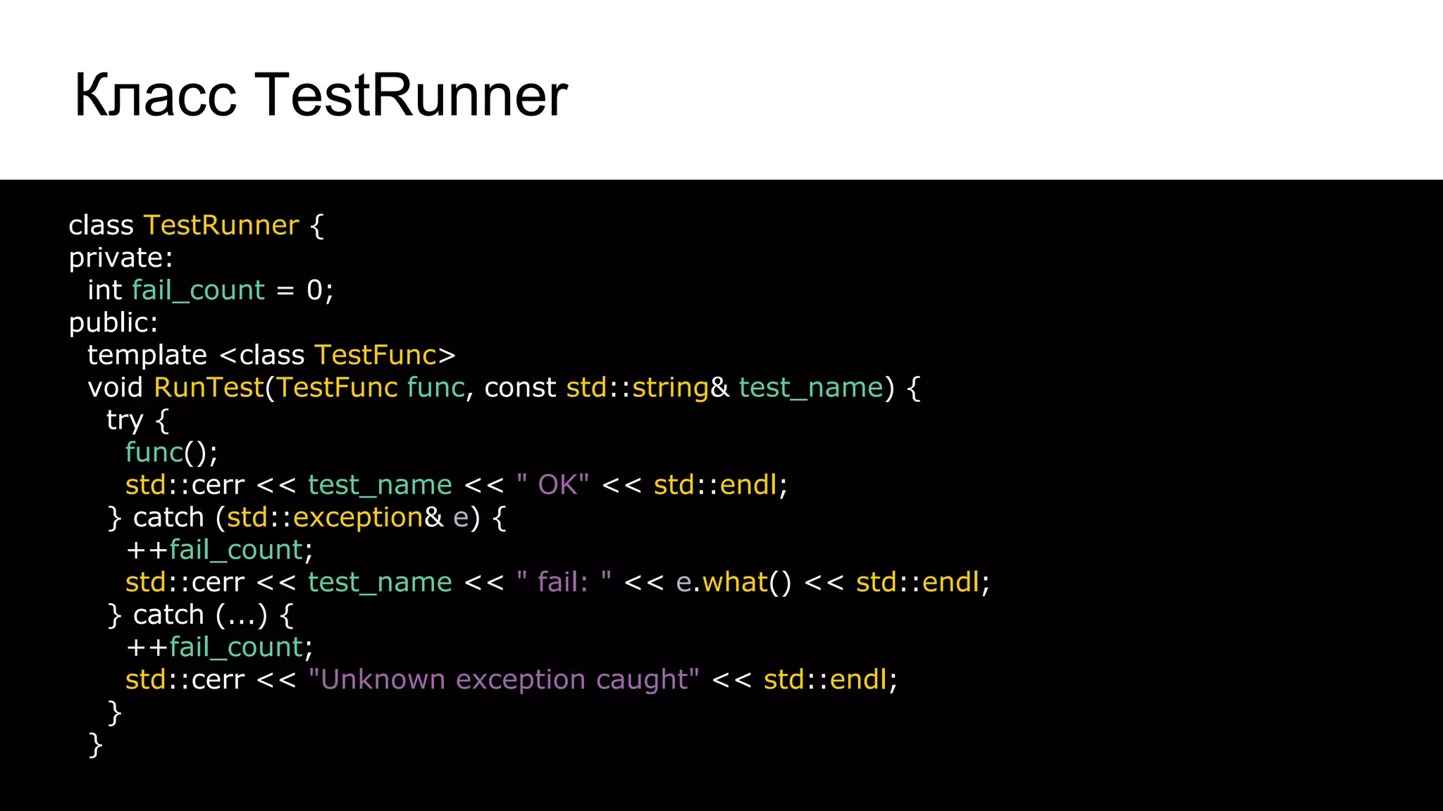 Класс TestRunner
16
class TestRunner {
private:
int fail_count = 0;
public:
template <class TestFunc>
void RunTest(TestFunc func, const std::string& test_name) {
try {
func();
std::cerr << test_name << " OK" << std::endl;
} catch (std::exception& e) {
++fail_count;
std::cerr << test_name << " fail: " << e.what() << std::endl;
} catch (...) {
++fail_count;
std::cerr << "Unknown exception caught" << std::endl;
}
}
 
