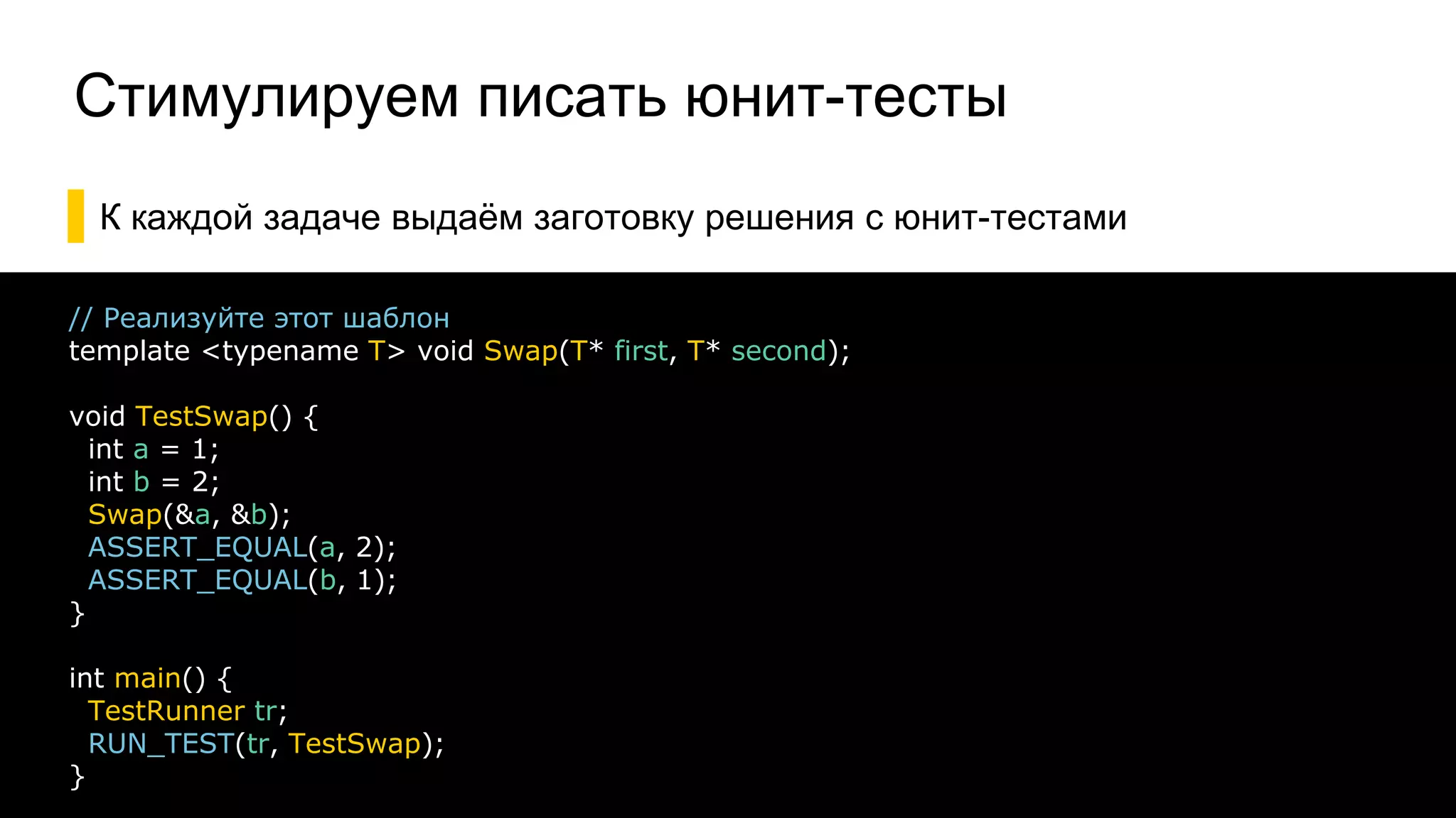 Стимулируем писать юнит-тесты
▌К каждой задаче выдаём заготовку решения с юнит-тестами
18
// Реализуйте этот шаблон
template <typename T> void Swap(T* first, T* second);
void TestSwap() {
int a = 1;
int b = 2;
Swap(&a, &b);
ASSERT_EQUAL(a, 2);
ASSERT_EQUAL(b, 1);
}
int main() {
TestRunner tr;
RUN_TEST(tr, TestSwap);
}
 