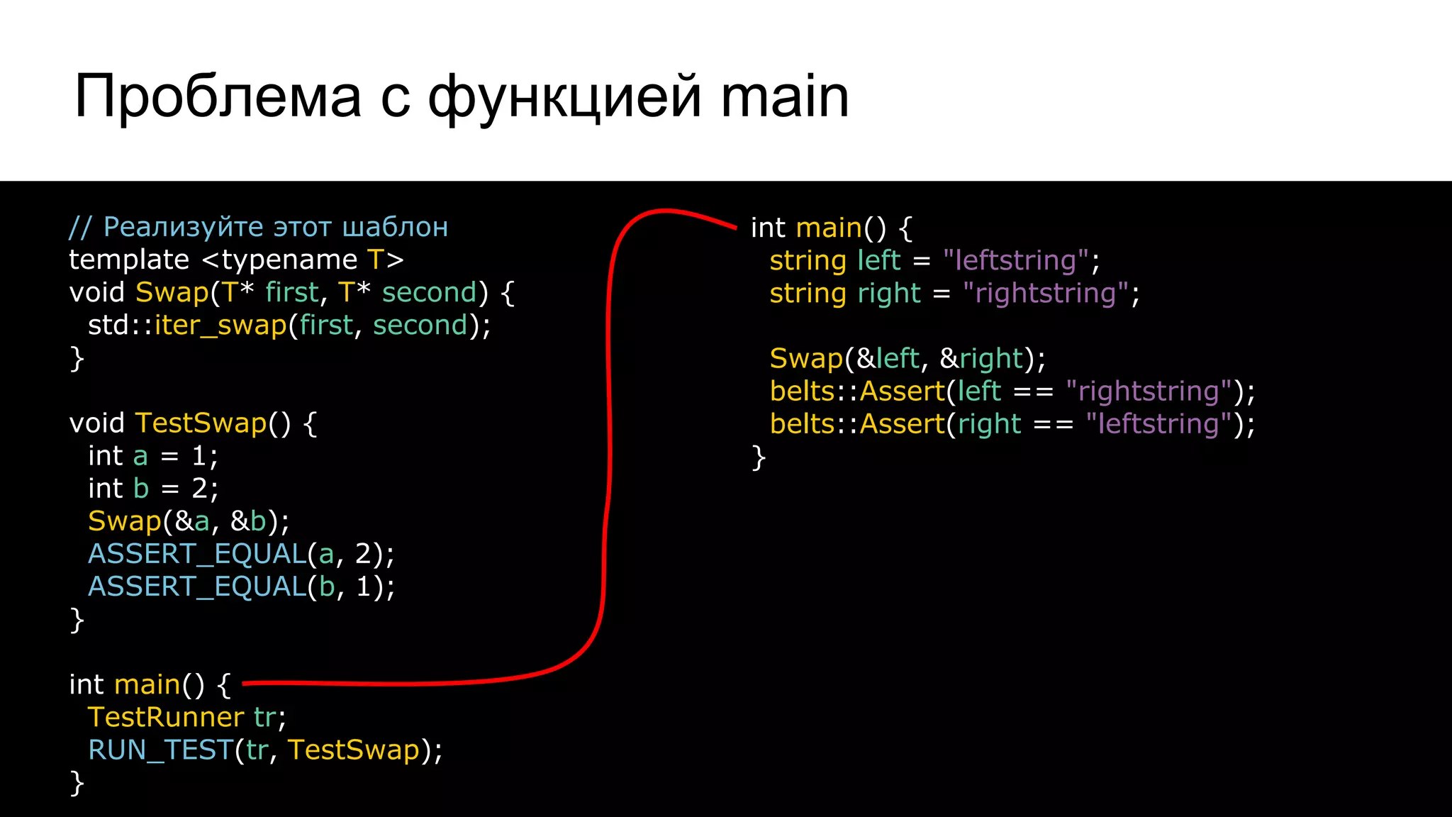 Проблема с функцией main
23
// Реализуйте этот шаблон
template <typename T>
void Swap(T* first, T* second) {
std::iter_swap(first, second);
}
void TestSwap() {
int a = 1;
int b = 2;
Swap(&a, &b);
ASSERT_EQUAL(a, 2);
ASSERT_EQUAL(b, 1);
}
int main() {
TestRunner tr;
RUN_TEST(tr, TestSwap);
}
int main() {
string left = "leftstring";
string right = "rightstring";
Swap(&left, &right);
belts::Assert(left == "rightstring");
belts::Assert(right == "leftstring");
}
 