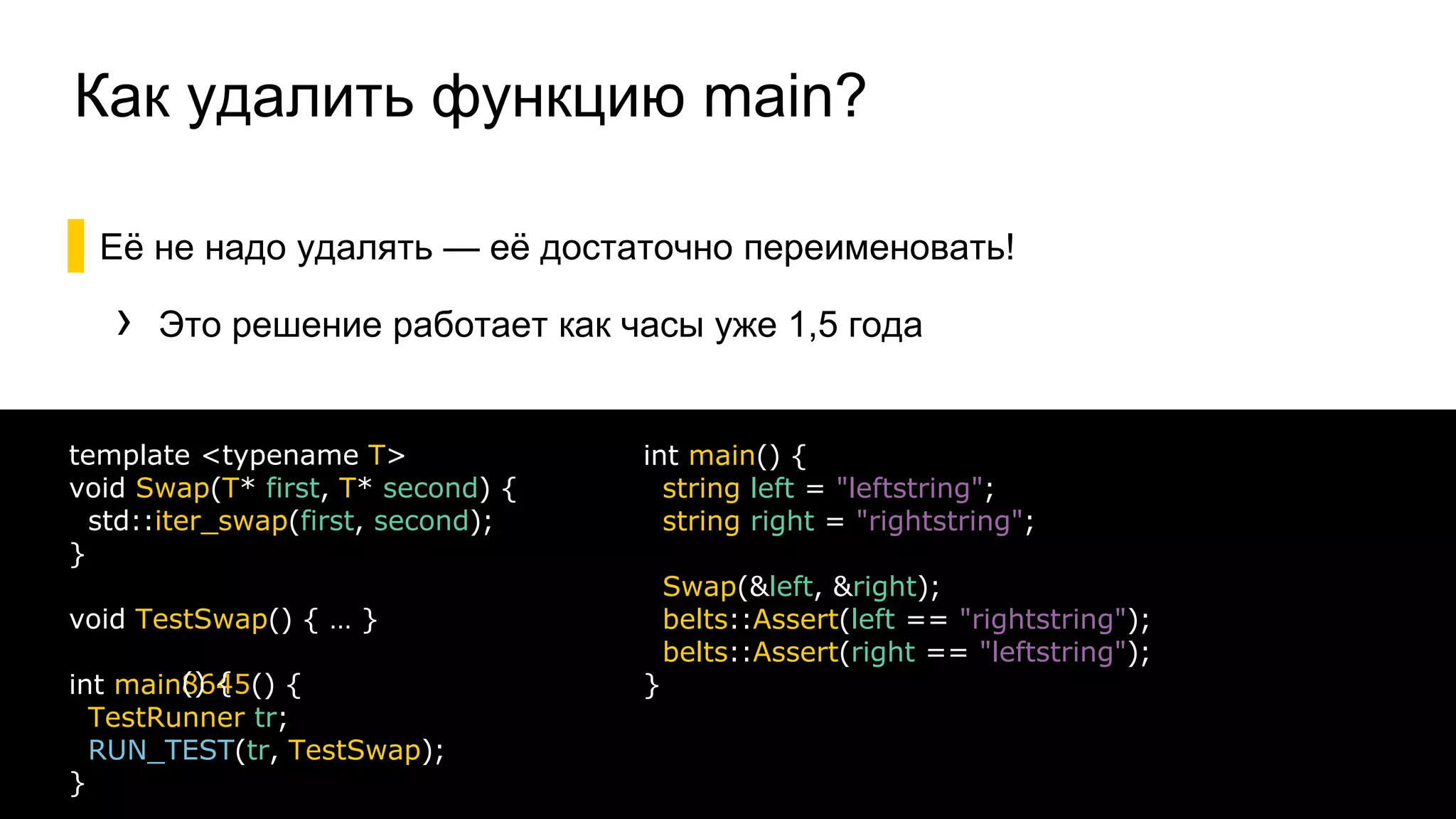Как удалить функцию main?
▌Её не надо удалять — её достаточно переименовать!
› Это решение работает как часы уже 1,5 года
26
template <typename T>
void Swap(T* first, T* second) {
std::iter_swap(first, second);
}
void TestSwap() { … }
int main
TestRunner tr;
RUN_TEST(tr, TestSwap);
}
8645() {() {
int main() {
string left = "leftstring";
string right = "rightstring";
Swap(&left, &right);
belts::Assert(left == "rightstring");
belts::Assert(right == "leftstring");
}
 