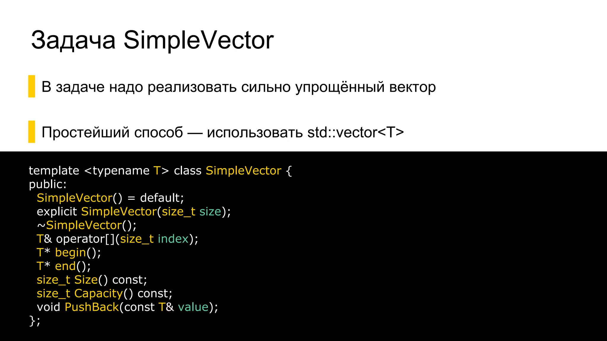 Задача SimpleVector
▌В задаче надо реализовать сильно упрощённый вектор
▌Простейший способ — использовать std::vector<T>
29
template <typename T> class SimpleVector {
public:
SimpleVector() = default;
explicit SimpleVector(size_t size);
~SimpleVector();
T& operator[](size_t index);
T* begin();
T* end();
size_t Size() const;
size_t Capacity() const;
void PushBack(const T& value);
};
 