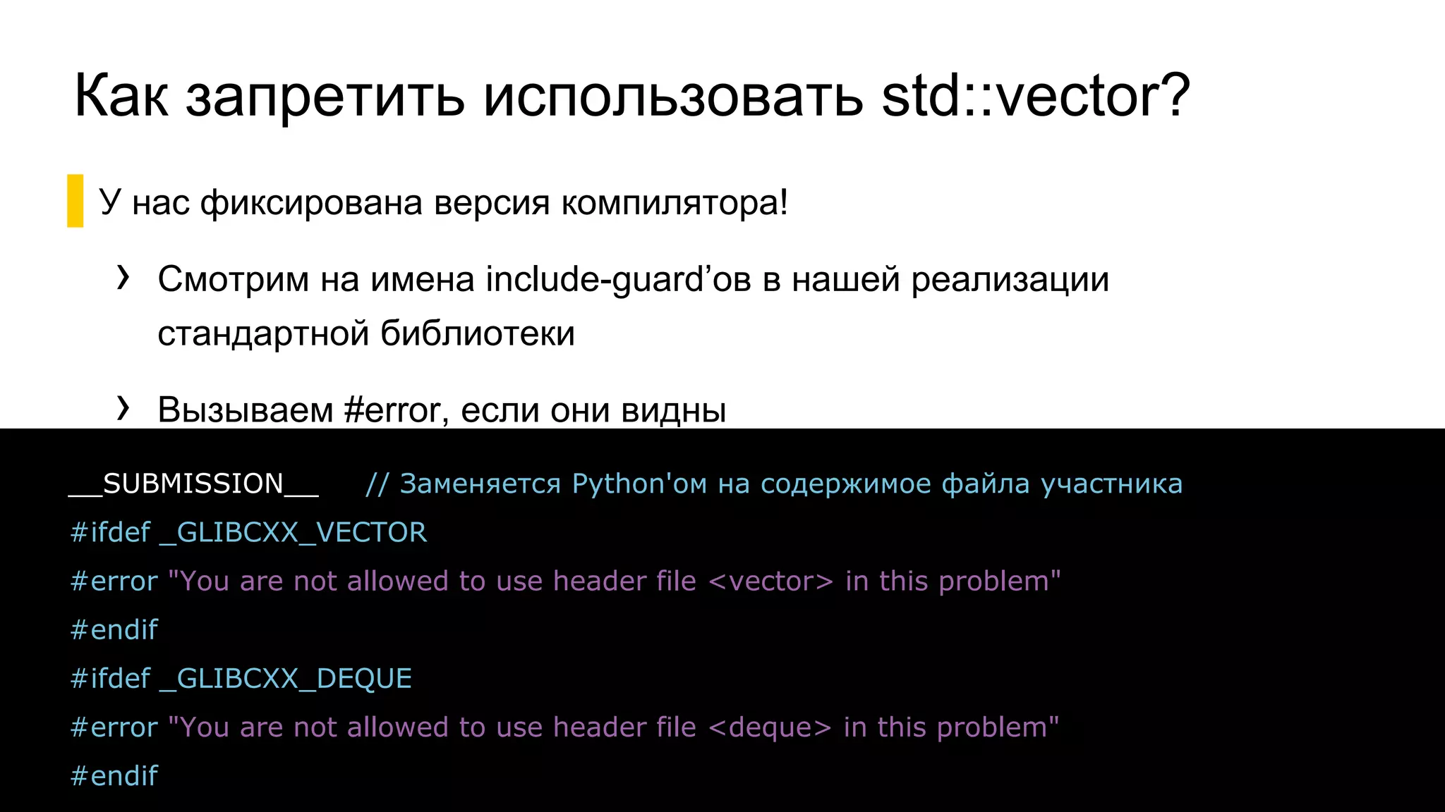 Как запретить использовать std::vector?
▌У нас фиксирована версия компилятора!
› Смотрим на имена include-guard’ов в нашей реализации
стандартной библиотеки
› Вызываем #error, если они видны
32
__SUBMISSION__ // Заменяется Python'ом на содержимое файла участника
#ifdef _GLIBCXX_VECTOR
#error "You are not allowed to use header file <vector> in this problem"
#endif
#ifdef _GLIBCXX_DEQUE
#error "You are not allowed to use header file <deque> in this problem"
#endif
 