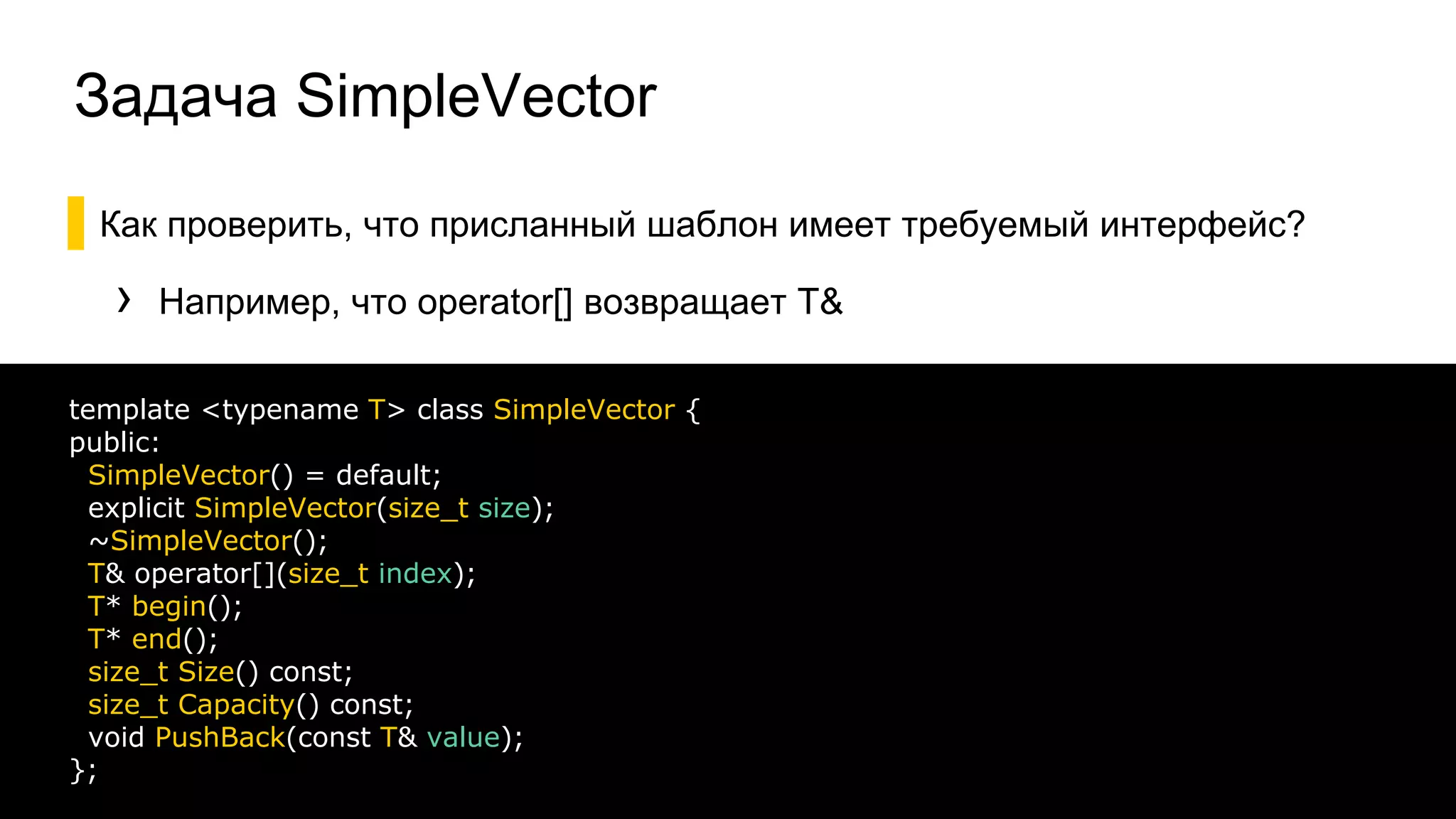 Задача SimpleVector
▌Как проверить, что присланный шаблон имеет требуемый интерфейс?
› Например, что operator[] возвращает T&
36
template <typename T> class SimpleVector {
public:
SimpleVector() = default;
explicit SimpleVector(size_t size);
~SimpleVector();
T& operator[](size_t index);
T* begin();
T* end();
size_t Size() const;
size_t Capacity() const;
void PushBack(const T& value);
};
 