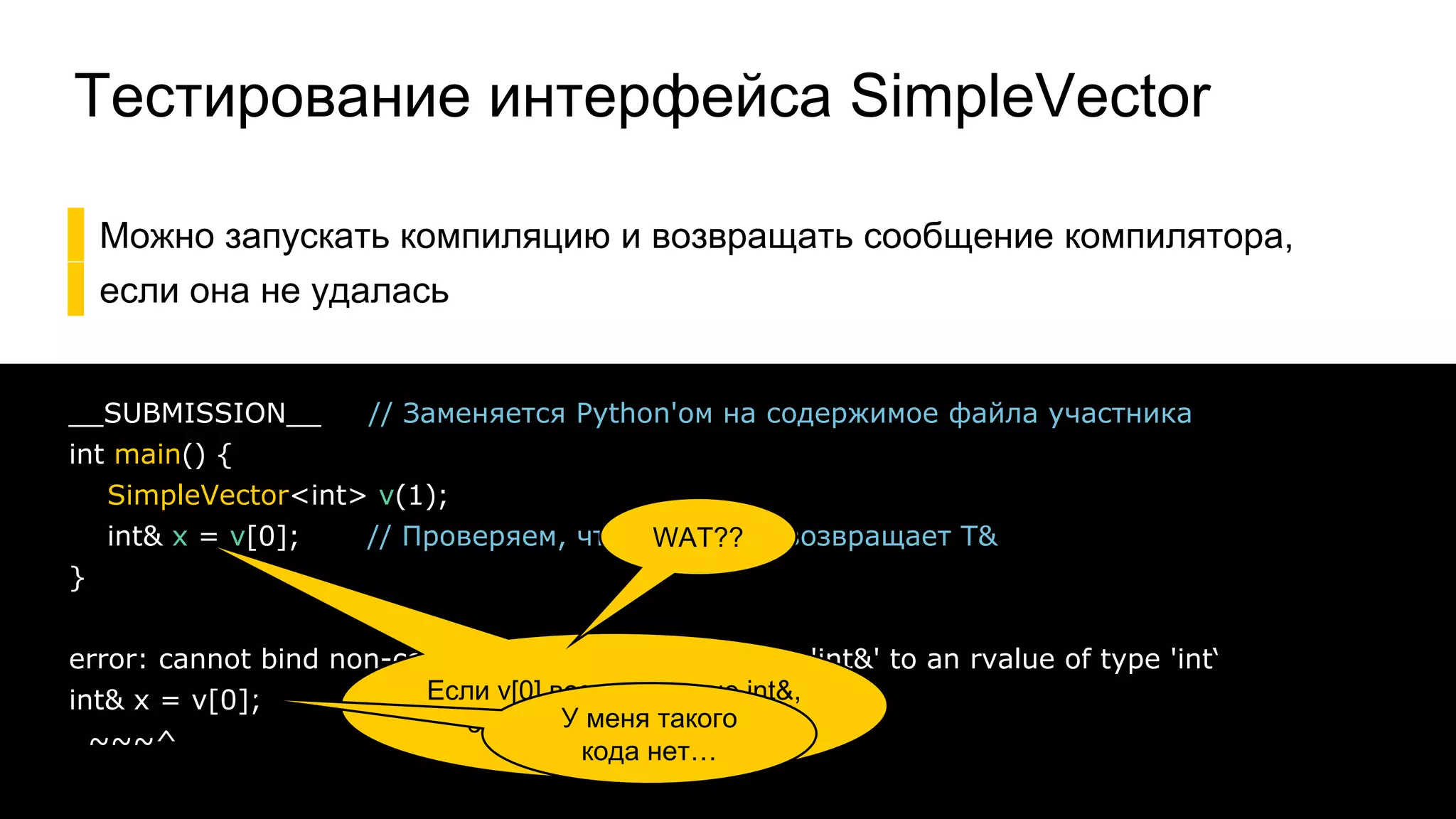 Тестирование интерфейса SimpleVector
▌Можно запускать компиляцию и возвращать сообщение компилятора,
▌если она не удалась
37
__SUBMISSION__ // Заменяется Python'ом на содержимое файла участника
int main() {
SimpleVector<int> v(1);
int& x = v[0]; // Проверяем, что operator[] возвращает T&
}
error: cannot bind non-const lvalue reference of type 'int&' to an rvalue of type 'int‘
int& x = v[0];
~~~^
Если v[0] возвращает не int&,
это не скомпилируется
WAT??
У меня такого
кода нет…
 
