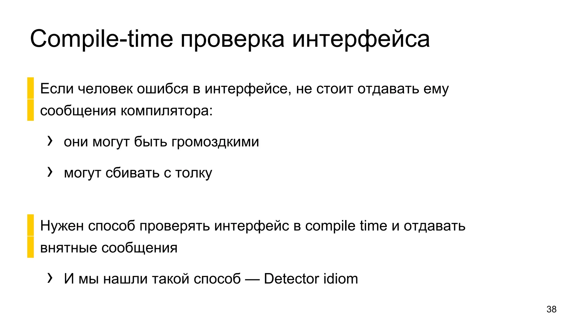 Compile-time проверка интерфейса
▌Если человек ошибся в интерфейсе, не стоит отдавать ему
▌сообщения компилятора:
› они могут быть громоздкими
› могут сбивать с толку
▌Нужен способ проверять интерфейс в compile time и отдавать
▌внятные сообщения
› И мы нашли такой способ — Detector idiom
38
 