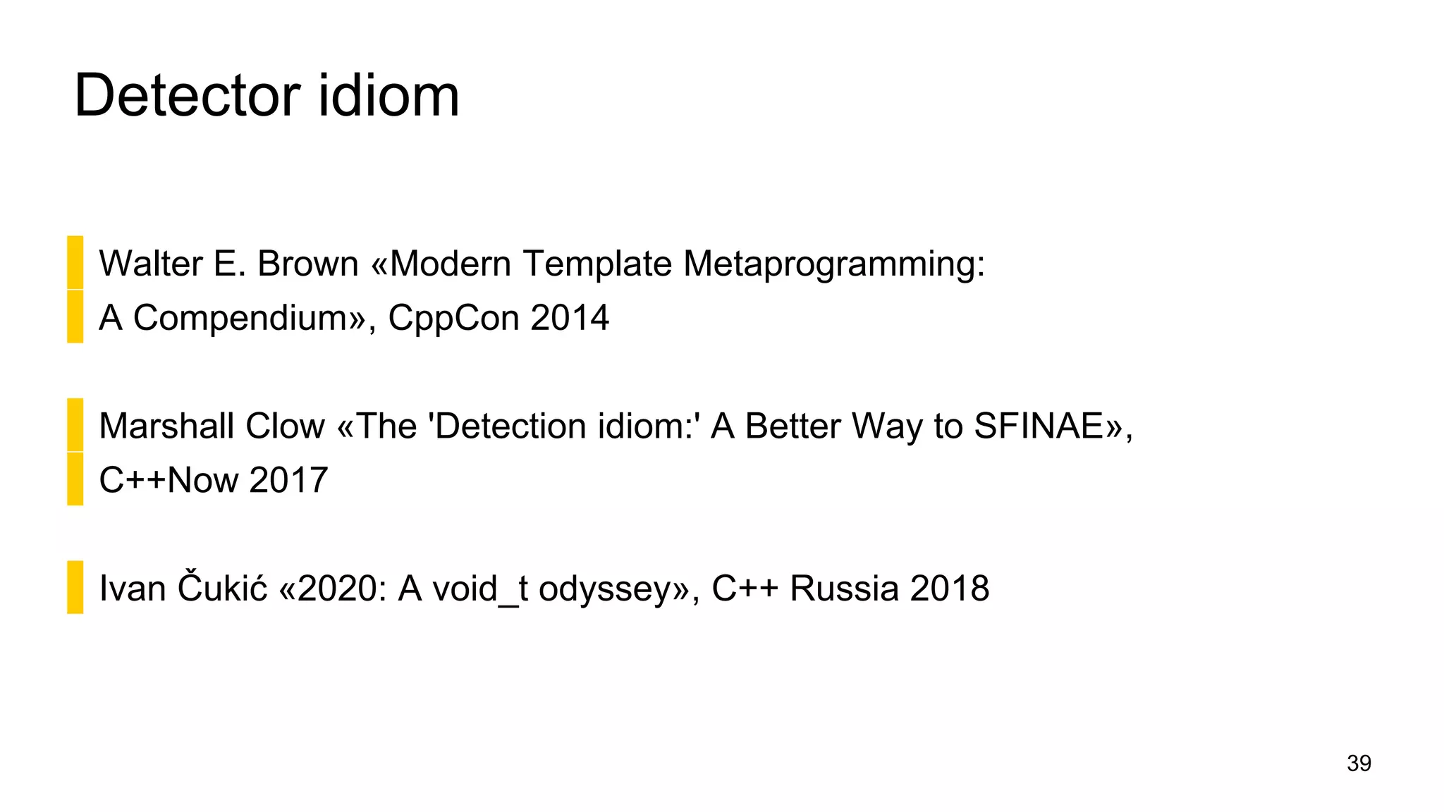 Detector idiom
▌Walter E. Brown «Modern Template Metaprogramming:
▌A Compendium», CppCon 2014
▌Marshall Clow «The 'Detection idiom:' A Better Way to SFINAE»,
▌C++Now 2017
▌Ivan Čukić «2020: A void_t odyssey», C++ Russia 2018
39
 