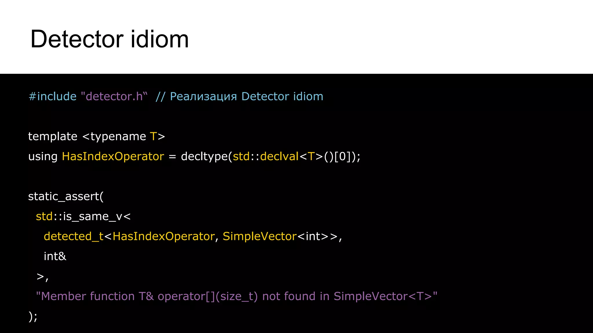 Detector idiom
40
#include "detector.h“ // Реализация Detector idiom
template <typename T>
using HasIndexOperator = decltype(std::declval<T>()[0]);
static_assert(
std::is_same_v<
detected_t<HasIndexOperator, SimpleVector<int>>,
int&
>,
"Member function T& operator[](size_t) not found in SimpleVector<T>"
);
 