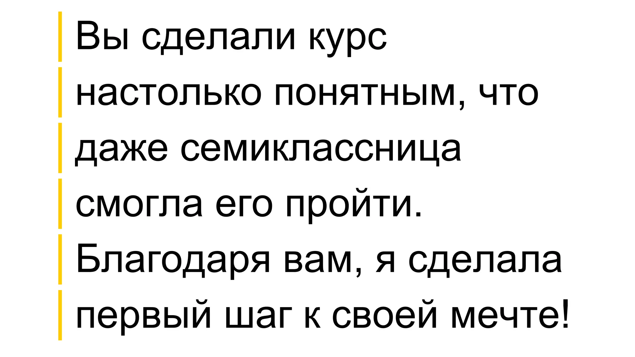 │Вы сделали курс
│настолько понятным, что
│даже семиклассница
│смогла его пройти.
│Благодаря вам, я сделала
│первый шаг к своей мечте!
 
