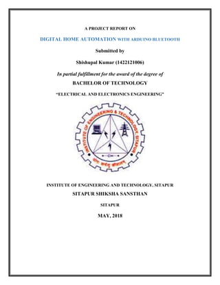A PROJECT REPORT ON
DIGITAL HOME AUTOMATION WITH ARDUINO BLUETOOTH
Submitted by
Shishupal Kumar (1422121006)
In partial fulfillment for the award of the degree of
BACHELOR OF TECHNOLOGY
“ELECTRICAL AND ELECTRONICS ENGINEERING”
INSTITUTE OF ENGINEERING AND TECHNOLOGY, SITAPUR
SITAPUR SHIKSHA SANSTHAN
SITAPUR
MAY, 2018
 